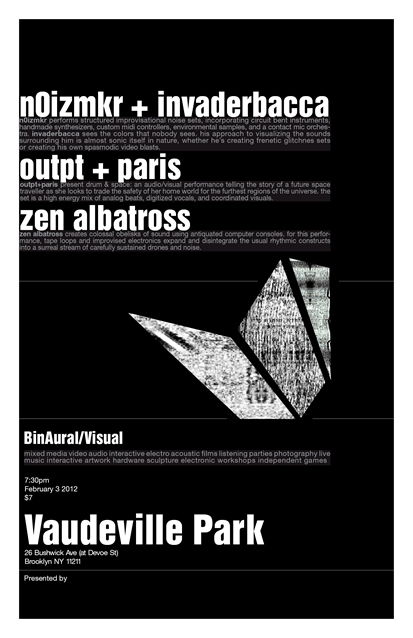 [NYC] 2.3.12 // BinAural Visual @ Vaudeville Park - n0izmkr + Invaderbacca, paris + outpt, Zen Albatross + Chromacle
I’ll be doing an audiovisual drone/noise performance this Friday at Vaudeville Park in Brooklyn. This will be all-new, mostly improvised material in collaboration with SaraBee on cello and Chromacle on visuals. Details below:
##I/O Chip Music presents
 BinAural Visual@ Vaudeville Park February 3 2011 730pm $7 n0izmkr + invaderbaccahttp://nicolecarrollmusic.com/http://invaderbacca.tumblr.com/ n0izmkr performs structured improvisational noise sets, incorporating  circuit bent instruments, handmade synthesizers, custom midi  controllers, environmental samples, and a contact mic orchestra.  invaderbacca sees the colors that nobody sees. his approach to  visualizing the sounds surrounding him is almost sonic itself in nature,  whether he’s creating frenetic glitchnes sets or his own  spasmodic video blasts. outpt + parishttp://outptandparis.com/ outpt+paris present drum &amp; space: an audio/visual performance  telling the story of a future space traveller as she looks to trade the  safety of her home world for the furthest regions of the universe. the  set is a high energy mix of analog beats, digitized vocals, and  coordinated visuals. zen albatross + chromaclehttps://zenalbatross.com/ zen albatross creates colossal obelisks of sound using antiquated  computer consoles. for this performance, tape loops and improvised  electronics expand and disintegrate the usual rhythmic constructs into a  surreal stream of carefully sustained drones and noise. the set will be  accompanied by sarabee on cello and chromacle on visuals. Vaudeville Park 26 Bushwick Ave (corner of Bushwick and Devoe St) Brooklyn, NY 11211 L train to Graham Ave Google Map: http://brk.to/o9aRSVPvaudevillepark.org##