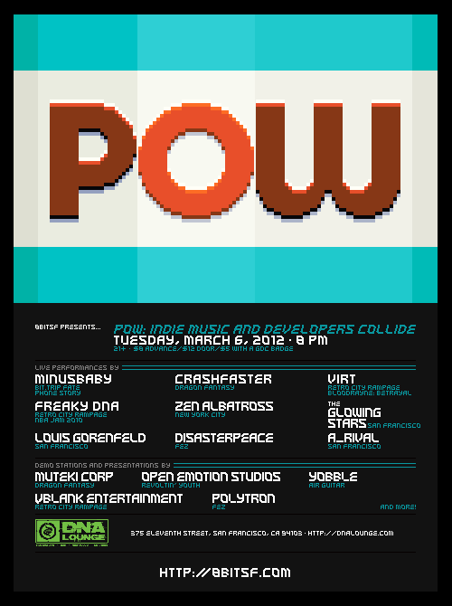 Next week I’ll be playing two shows during the 2012 Game Developers Conference in San Francisco. These lineups are absolutely stacked with amazing performers, thanks in large part to friend and monobomb compatriot crashfaster, so if you’re in town for the conference, be sure to check them out:
8bitSF presents POW: Indie Music &amp; Developers CollideTuesday, March 6th @ 8:00pmTickets: http://www.dnalounge.com/ calendar/2012/03-06.html$8 advance/$12 door/$5 with GDC Badge21+
RSVP:  https://www.facebook.com/events/151961534920931/ 
In honor of the 2012 Game Developer’s Conference, 8bitSF [http://8bitsf.com/] is proud to present POW, a celebration of the indie spirit. POW is a colossal night of sound + vision, and features performances by some of the best acts in both gaming and chip music as well as demo tables and presentations by indie developers Polytron [http://polytroncorporation.com] (FEZ), Muteki Corporation [http://mutekicorp.com/] (Dragon Fantasy), Open Emotion Studios [http:// www.openemotionstudios.com/] (Revoltin’ Youth), Yobble[http://yobble.me/] (Air Guitar) and more!Live Performances by:VIRT aka Jake Kaufman [http://virt.bandcamp.com/] (Retro City Rampage, Bloodrayne: Betrayal)Freaky DNA aka Leonard J. Paul [http://videogameaudio.com/] (Retro City Rampage, NBA Jam 2010)Disasterpeace [http://disasterpeace.com/] (FEZ)minusbaby [http://minusbaby.com/] (BIT.TRIP FATE, Phone Story)crashfaster [http:// crashfaster.bandcamp.com/] (Dragon Fantasy)The Glowing Stars [http:// theglowingstars.bandcamp.co m/]Zen Albatross [https://zenalbatross.com/]A Rival [http:// blog.planetskill.com/]
8-BIT DOPE: GDC EditionFriday, March 9th @ 9PMMIST Ultra Club316 11th Street, San Francisco, CA 94103
$12 At the door $9 w/ GDC pass
RSVP: https://www.facebook.com/events/349686438394918/
The return of our big GDC underground party. Some the hottest 8-BIT acts from SF and around the world, mixed with thick, aggressive electro, enhanced by eye melting light &amp; pop visuals. Hosted by DOPE, crashfaster and 8bitSF.
featuring performances by…
Trash80 (8bitpeoples, LA) - Dreamy melodies &amp; driving dance anthems
minusbaby (monobomb, NYC) - Equatorial beats, ass-rattling bass and progressive grooves
crashfaster (monobomb, SF) - High-energy electro pop layered with moody robotic vocals
dj medic (DOPE, SF) - Nu-disco to electro to giant robots, a tight mix of pop, flow and education
Zen Albatross (monobomb, NYC) - Infectious beats and marching, apocalyptic sonic destruction
E.N. Cowell (monobomb, SF) - Dirty, teeth-rattling electro house filtered to crunchy perfection
Space Town Savior (SD) - Massive, trance-inspired, dance floor smashers
Starpause (hexawe, SF) - Manical IDM beats meet lo-fi electro sleaze in a robot porno
Lighting and Visuals by FUTURE WEAPONS and VJ duplesiX
For a taste of what these kids are bringing to your ears, check out our rundown:http://dope415.com/8-bit-dope-the-revenge-of-chipscene
