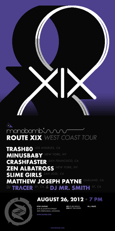 ♬ ✈ Helping kick off the monobomb records ROUTE XIX tour this weekend in San Francisco with minusbaby, crashfaster, Trash80, + more. They’ll also be making stops in Cupertino, San Jose, Portland, and Seattle.
8bitSF and monobomb records are proud to present the Route XIX West Coast Tour, a collection of the finest artists in chip music. Our San Francisco stop is ground zero, with an absolutely massive lineup to keep you dancing and rocking all night long! ALL AGES! Tickets available NOW: http://www.dnalounge.com/calendar/2012/08-26.html
Trash80 (los angeles) [http://trash80.com/]Trash80 captivates and entrances with his blend of soaring dance anthems and flawlessly executed club beats.minusbaby (new york) [http://minusbaby.com/]minusbaby smashes his love for type, patterns and limited palettes into a unique visual and musical language that pushes the boundaries of the art of bass (and how it moves asses).crashfaster (san francisco) [http://crashfaster.com/]crashfaster combines the gritty chip sounds of the Gameboy and NES with hard-hitting rock and synthetic and human vocals to form a completely original hybrid synth-pop-rock experience.Zen Albatross (new york) [https://zenalbatross.com/]Brooklyn’s Zen Albatross has explored &amp; exploited the waveform synthesis capabilities of antiquated computer systems. His fearful obsession with technology as an ideological weapon is equaled only by his love of American craft beer.Slime Girls (san jose) [http://slimegirls.bandcamp.com/]Slime Girls are a distorted pulsewave assault of gameboys, guitars and energetic drums. Sometimes fast, lush and loud punk rock, other times melancholy surf jams, sometimes ever danceable ska, yet always tied together with an electronic wash of melodic chip music.Matthew Joseph Payne (oakland) [http://matthewjosephpayne.bandcamp.com/]One half of the unstoppable chiptune act The Glowing Stars, Matthew Joseph Payne creates a sound all his own with his chamber-chip-doom-folk solo project. DJ sets by TRΛCER (san francisco) [http://tracervision.com/]&amp;Mr. Smith (san jose) [http://www.facebook.com/thedjmrsmith]
